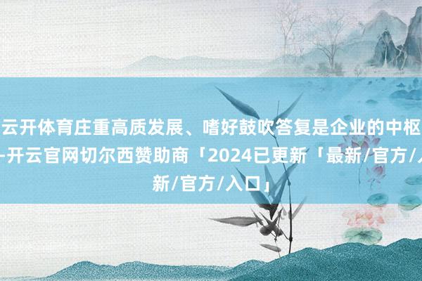 云开体育庄重高质发展、嗜好鼓吹答复是企业的中枢考量-开云官网切尔西赞助商「2024已更新「最新/官方/入口」
