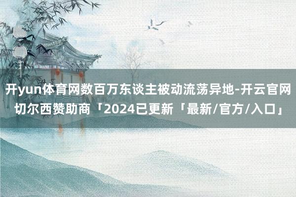 开yun体育网数百万东谈主被动流荡异地-开云官网切尔西赞助商「2024已更新「最新/官方/入口」