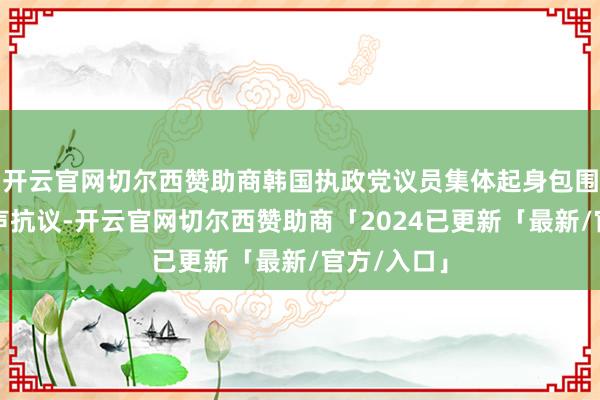 开云官网切尔西赞助商韩国执政党议员集体起身包围议长席大声抗议-开云官网切尔西赞助商「2024已更新「最新/官方/入口」
