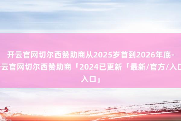 开云官网切尔西赞助商从2025岁首到2026年底-开云官网切尔西赞助商「2024已更新「最新/官方/入口」