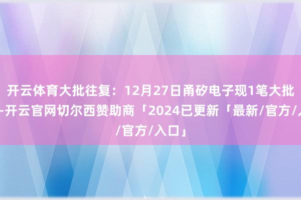 开云体育大批往复：12月27日甬矽电子现1笔大批往复-开云官网切尔西赞助商「2024已更新「最新/官方/入口」
