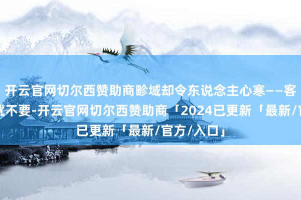 开云官网切尔西赞助商畛域却令东说念主心寒——客户说不要就不要-开云官网切尔西赞助商「2024已更新「最新/官方/入口」