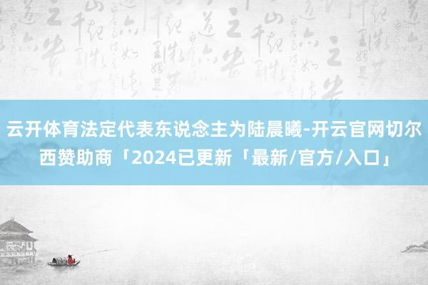 云开体育法定代表东说念主为陆晨曦-开云官网切尔西赞助商「2024已更新「最新/官方/入口」
