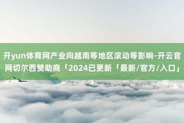 开yun体育网产业向越南等地区滚动等影响-开云官网切尔西赞助商「2024已更新「最新/官方/入口」