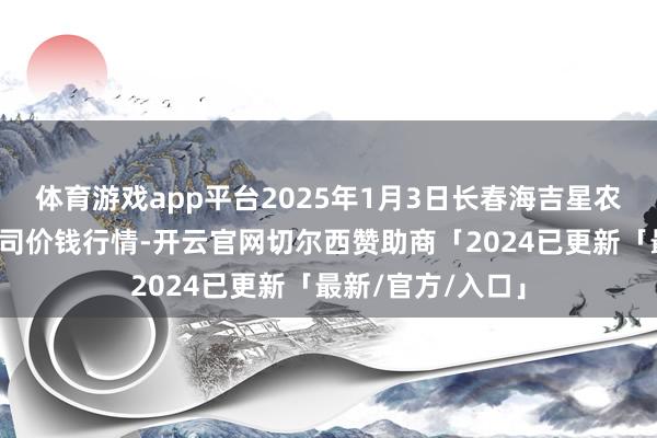 体育游戏app平台2025年1月3日长春海吉星农居品物流有限公司价钱行情-开云官网切尔西赞助商「2024已更新「最新/官方/入口」