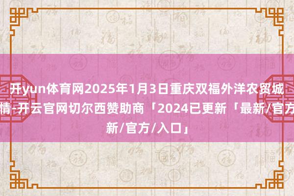 开yun体育网2025年1月3日重庆双福外洋农贸城价钱行情-开云官网切尔西赞助商「2024已更新「最新/官方/入口」