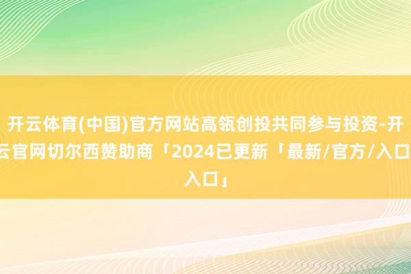 开云体育(中国)官方网站高瓴创投共同参与投资-开云官网切尔西赞助商「2024已更新「最新/官方/入口」
