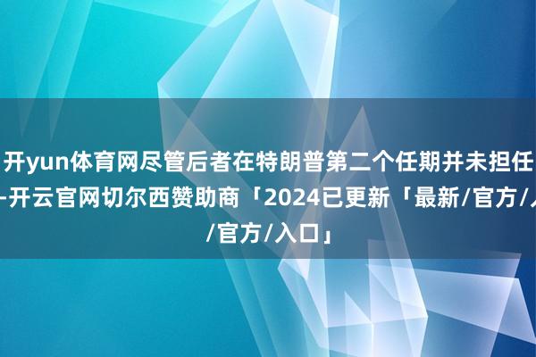 开yun体育网尽管后者在特朗普第二个任期并未担任要职-开云官网切尔西赞助商「2024已更新「最新/官方/入口」