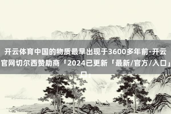 开云体育中国的物质最早出现于3600多年前-开云官网切尔西赞助商「2024已更新「最新/官方/入口」