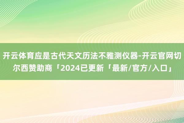 开云体育应是古代天文历法不雅测仪器-开云官网切尔西赞助商「2024已更新「最新/官方/入口」