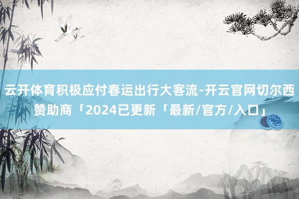 云开体育积极应付春运出行大客流-开云官网切尔西赞助商「2024已更新「最新/官方/入口」
