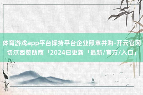 体育游戏app平台撑持平台企业照章并购-开云官网切尔西赞助商「2024已更新「最新/官方/入口」
