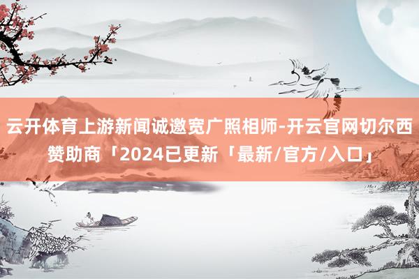 云开体育上游新闻诚邀宽广照相师-开云官网切尔西赞助商「2024已更新「最新/官方/入口」
