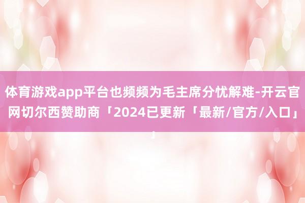 体育游戏app平台也频频为毛主席分忧解难-开云官网切尔西赞助商「2024已更新「最新/官方/入口」