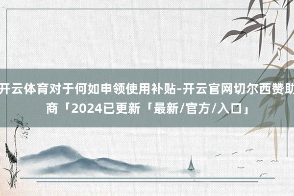 开云体育对于何如申领使用补贴-开云官网切尔西赞助商「2024已更新「最新/官方/入口」