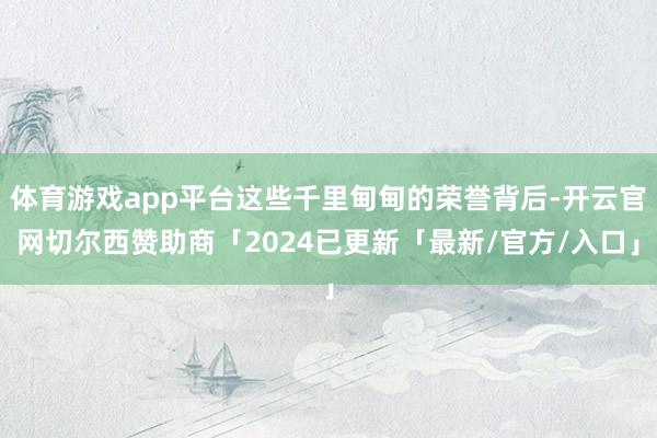 体育游戏app平台这些千里甸甸的荣誉背后-开云官网切尔西赞助商「2024已更新「最新/官方/入口」