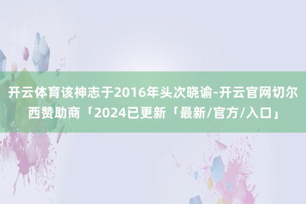 开云体育该神志于2016年头次晓谕-开云官网切尔西赞助商「2024已更新「最新/官方/入口」