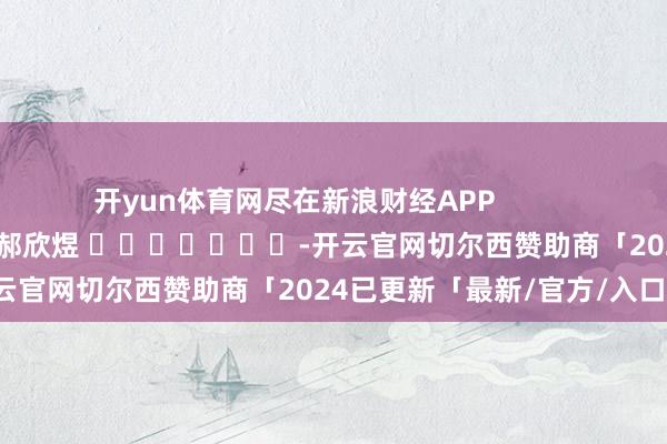 开yun体育网尽在新浪财经APP            						包袱剪辑：郝欣煜 							-开云官网切尔西赞助商「2024已更新「最新/官方/入口」