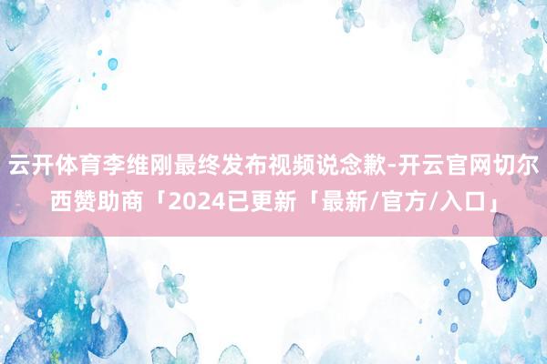 云开体育李维刚最终发布视频说念歉-开云官网切尔西赞助商「2024已更新「最新/官方/入口」