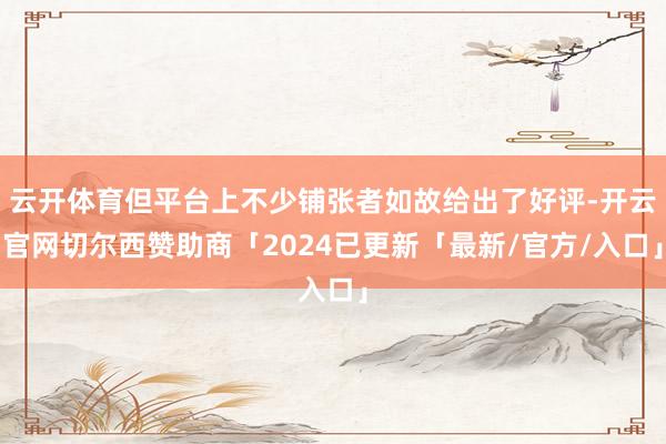 云开体育但平台上不少铺张者如故给出了好评-开云官网切尔西赞助商「2024已更新「最新/官方/入口」