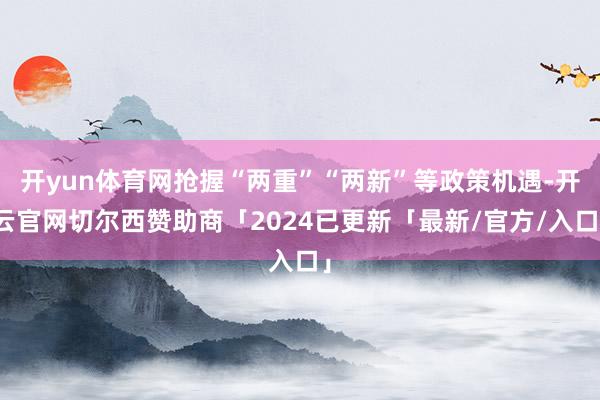开yun体育网抢握“两重”“两新”等政策机遇-开云官网切尔西赞助商「2024已更新「最新/官方/入口」