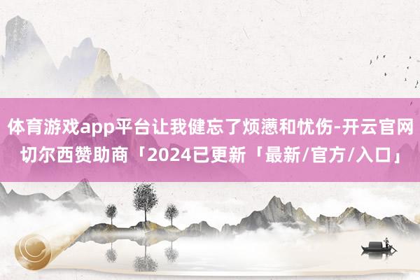 体育游戏app平台让我健忘了烦懑和忧伤-开云官网切尔西赞助商「2024已更新「最新/官方/入口」