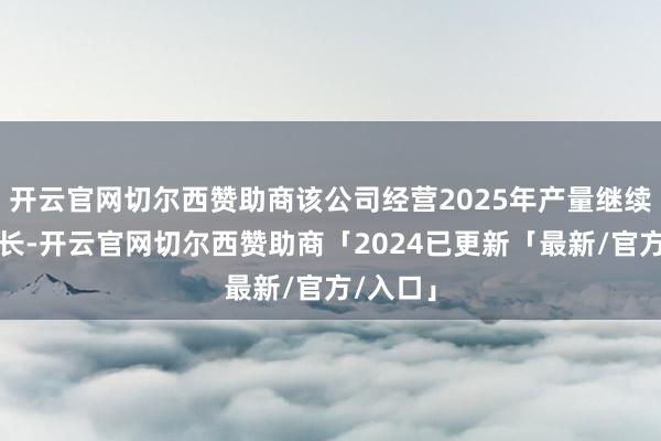开云官网切尔西赞助商该公司经营2025年产量继续保捏增长-开云官网切尔西赞助商「2024已更新「最新/官方/入口」