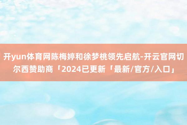 开yun体育网陈梅婷和徐梦桃领先启航-开云官网切尔西赞助商「2024已更新「最新/官方/入口」