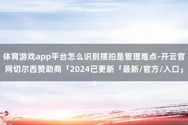 体育游戏app平台怎么识别摆拍是管理难点-开云官网切尔西赞助商「2024已更新「最新/官方/入口」