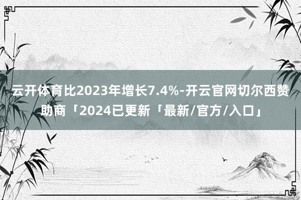 云开体育比2023年增长7.4%-开云官网切尔西赞助商「2024已更新「最新/官方/入口」