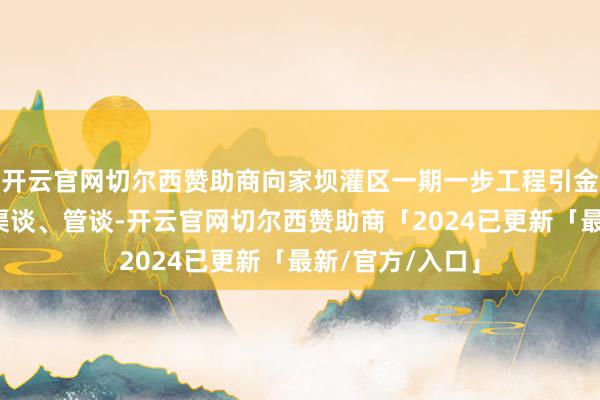 开云官网切尔西赞助商向家坝灌区一期一步工程引金沙江水穿梭于渠谈、管谈-开云官网切尔西赞助商「2024已更新「最新/官方/入口」