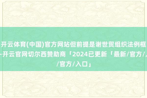 开云体育(中国)官方网站但前提是谢世贸组织法例框架内-开云官网切尔西赞助商「2024已更新「最新/官方/入口」