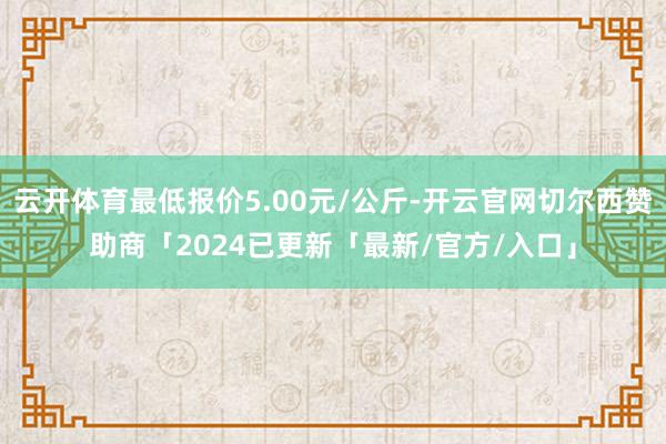 云开体育最低报价5.00元/公斤-开云官网切尔西赞助商「2024已更新「最新/官方/入口」