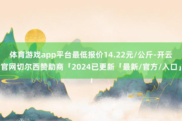 体育游戏app平台最低报价14.22元/公斤-开云官网切尔西赞助商「2024已更新「最新/官方/入口」