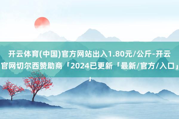 开云体育(中国)官方网站出入1.80元/公斤-开云官网切尔西赞助商「2024已更新「最新/官方/入口」