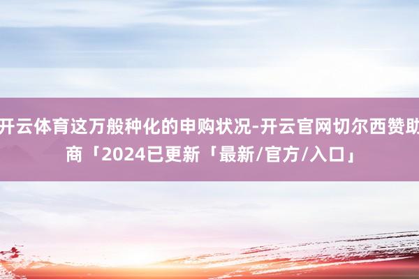 开云体育这万般种化的申购状况-开云官网切尔西赞助商「2024已更新「最新/官方/入口」