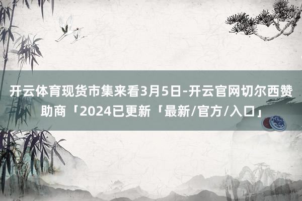 开云体育　　现货市集来看3月5日-开云官网切尔西赞助商「2024已更新「最新/官方/入口」