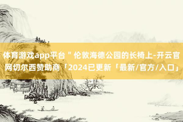 体育游戏app平台＂伦敦海德公园的长椅上-开云官网切尔西赞助商「2024已更新「最新/官方/入口」