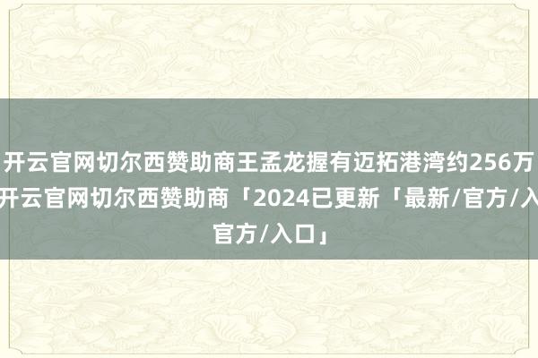 开云官网切尔西赞助商王孟龙握有迈拓港湾约256万股-开云官网切尔西赞助商「2024已更新「最新/官方/入口」