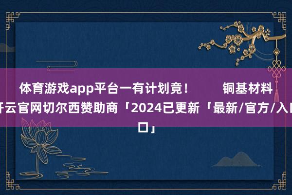 体育游戏app平台一有计划竟！        铜基材料-开云官网切尔西赞助商「2024已更新「最新/官方/入口」