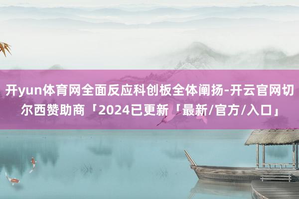 开yun体育网全面反应科创板全体阐扬-开云官网切尔西赞助商「2024已更新「最新/官方/入口」