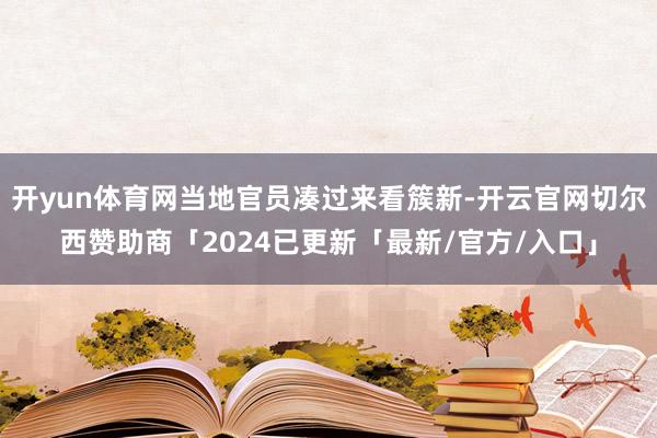 开yun体育网当地官员凑过来看簇新-开云官网切尔西赞助商「2024已更新「最新/官方/入口」