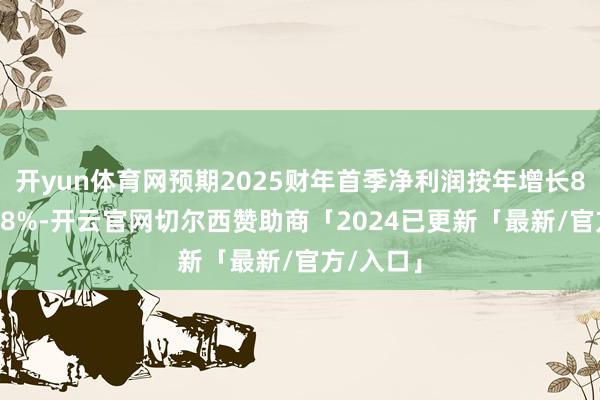 开yun体育网预期2025财年首季净利润按年增长85%至118%-开云官网切尔西赞助商「2024已更新「最新/官方/入口」