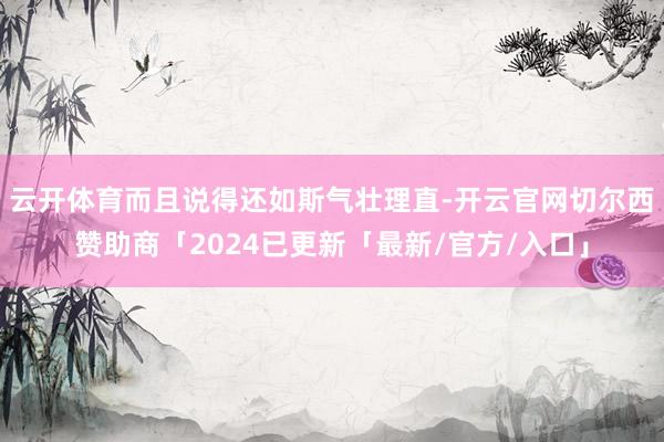 云开体育而且说得还如斯气壮理直-开云官网切尔西赞助商「2024已更新「最新/官方/入口」