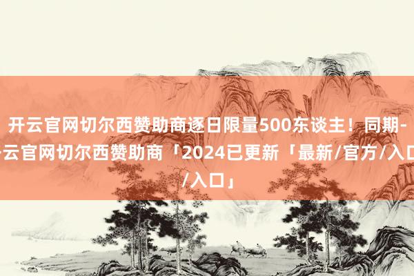 开云官网切尔西赞助商逐日限量500东谈主！同期-开云官网切尔西赞助商「2024已更新「最新/官方/入口」