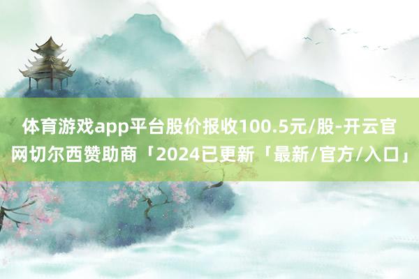 体育游戏app平台股价报收100.5元/股-开云官网切尔西赞助商「2024已更新「最新/官方/入口」