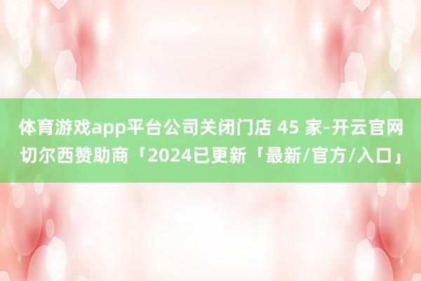 体育游戏app平台公司关闭门店 45 家-开云官网切尔西赞助商「2024已更新「最新/官方/入口」
