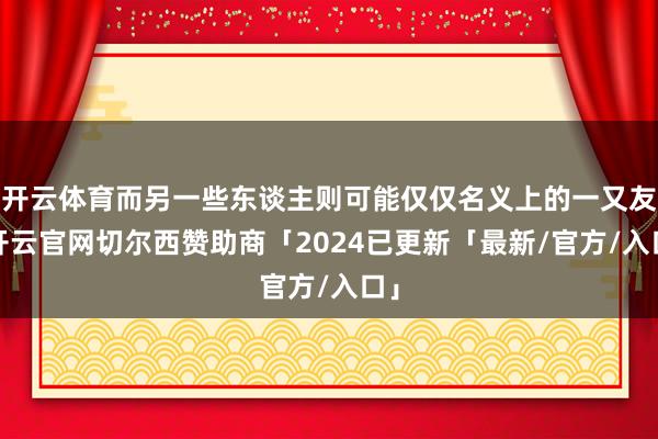 开云体育而另一些东谈主则可能仅仅名义上的一又友-开云官网切尔西赞助商「2024已更新「最新/官方/入口」