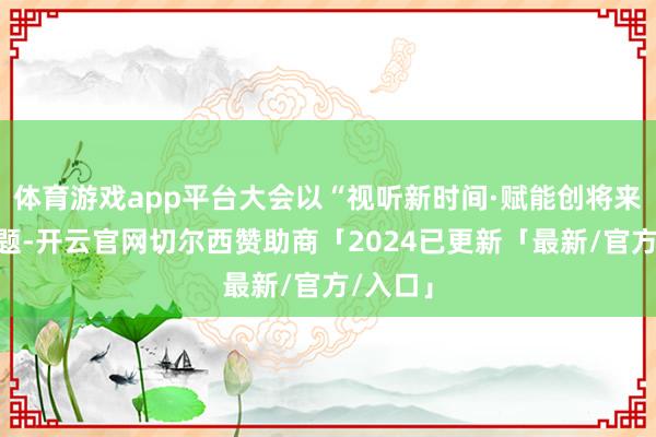 体育游戏app平台大会以“视听新时间·赋能创将来”为主题-开云官网切尔西赞助商「2024已更新「最新/官方/入口」