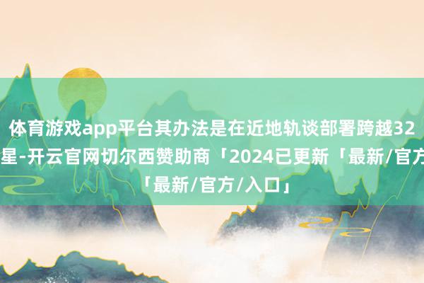 体育游戏app平台其办法是在近地轨谈部署跨越3200颗卫星-开云官网切尔西赞助商「2024已更新「最新/官方/入口」